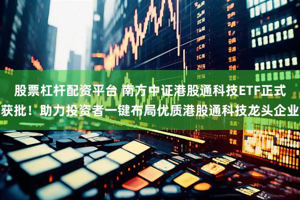 股票杠杆配资平台 南方中证港股通科技ETF正式获批！助力投资者一键布局优质港股通科技龙头企业