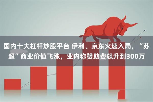 国内十大杠杆炒股平台 伊利、京东火速入局，“苏超”商业价值飞涨，业内称赞助费飙升到300万