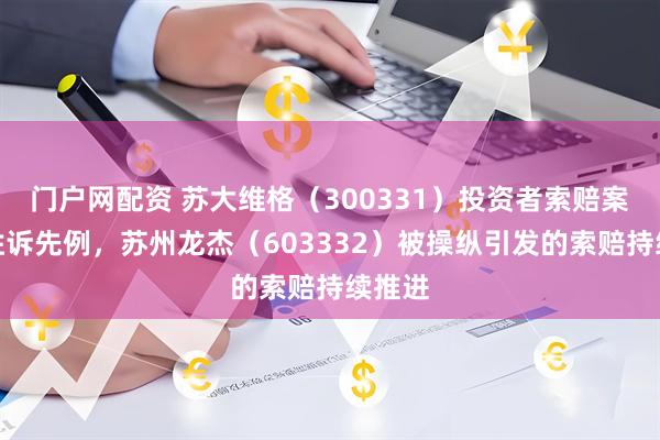 门户网配资 苏大维格（300331）投资者索赔案已有胜诉先例，苏州龙杰（603332）被操纵引发的索赔持续推进
