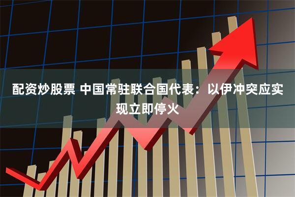 配资炒股票 中国常驻联合国代表：以伊冲突应实现立即停火