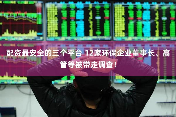 配资最安全的三个平台 12家环保企业董事长、高管等被带走调查！