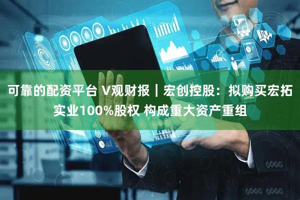 可靠的配资平台 V观财报｜宏创控股：拟购买宏拓实业100%股权 构成重大资产重组