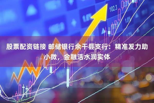 股票配资链接 邮储银行余干县支行：精准发力助小微，金融活水润实体