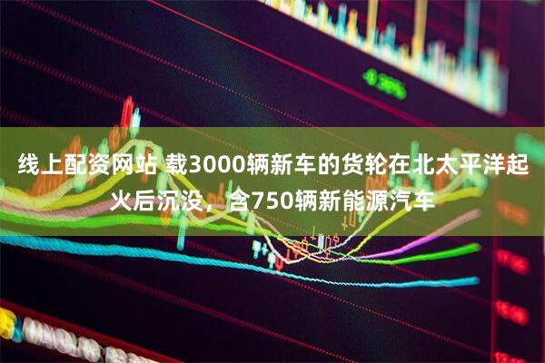 线上配资网站 载3000辆新车的货轮在北太平洋起火后沉没，含750辆新能源汽车