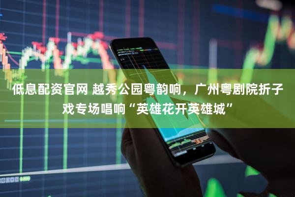 低息配资官网 越秀公园粤韵响，广州粤剧院折子戏专场唱响“英雄花开英雄城”
