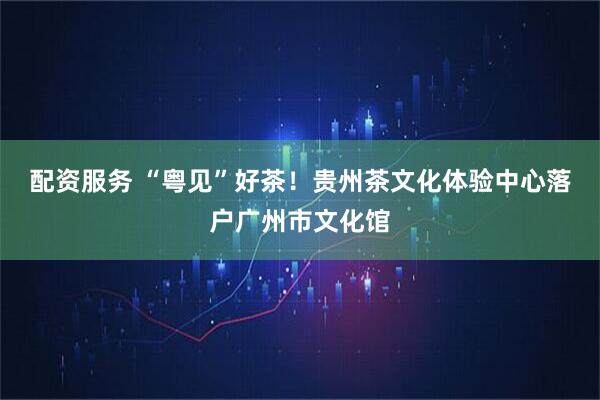 配资服务 “粤见”好茶！贵州茶文化体验中心落户广州市文化馆