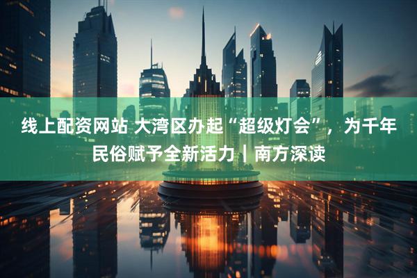 线上配资网站 大湾区办起“超级灯会”，为千年民俗赋予全新活力｜南方深读
