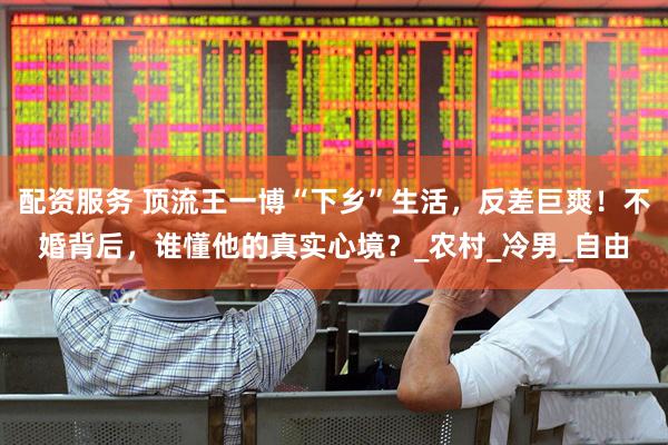 配资服务 顶流王一博“下乡”生活，反差巨爽！不婚背后，谁懂他的真实心境？_农村_冷男_自由