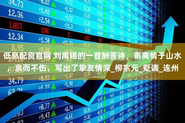 低息配资官网 刘禹锡的一首酬答诗，寄离情于山水，哀而不伤，写出了挚友情深_柳宗元_贬谪_连州