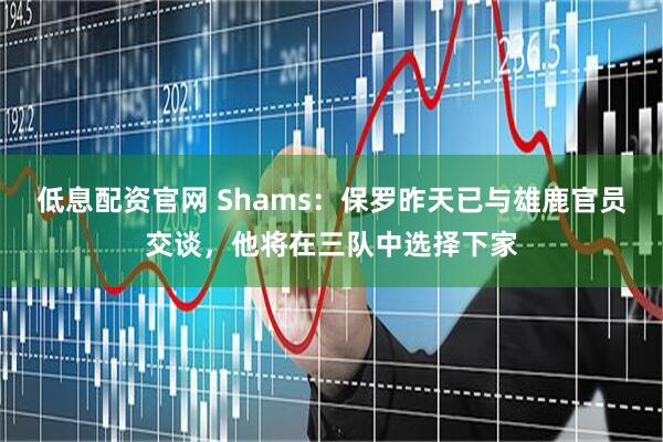 低息配资官网 Shams：保罗昨天已与雄鹿官员交谈，他将在三队中选择下家