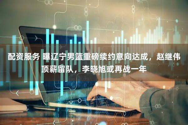 配资服务 曝辽宁男篮重磅续约意向达成，赵继伟顶薪留队，李晓旭或再战一年