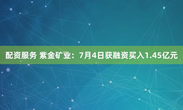 配资服务 紫金矿业：7月4日获融资买入1.45亿元