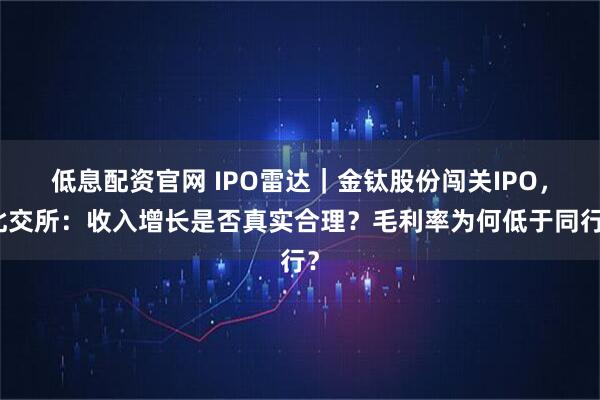 低息配资官网 IPO雷达｜金钛股份闯关IPO，北交所：收入增长是否真实合理？毛利率为何低于同行？
