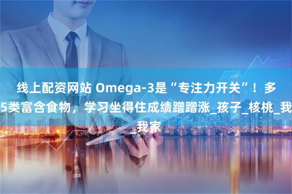 线上配资网站 Omega-3是“专注力开关”！多吃5类富含食物，学习坐得住成绩蹭蹭涨_孩子_核桃_我家