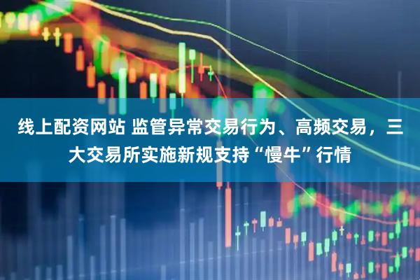 线上配资网站 监管异常交易行为、高频交易，三大交易所实施新规支持“慢牛”行情