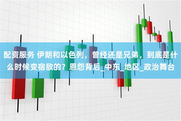 配资服务 伊朗和以色列，曾经还是兄弟，到底是什么时候变宿敌的？恩怨背后_中东_地区_政治舞台