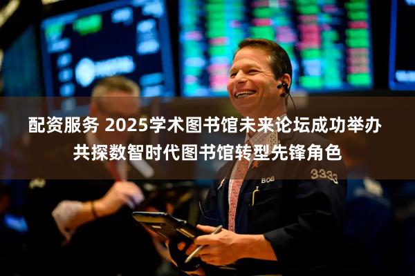 配资服务 2025学术图书馆未来论坛成功举办 共探数智时代图书馆转型先锋角色