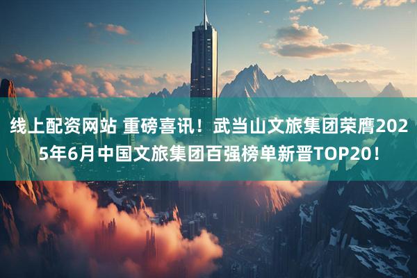 线上配资网站 重磅喜讯！武当山文旅集团荣膺2025年6月中国文旅集团百强榜单新晋TOP20！