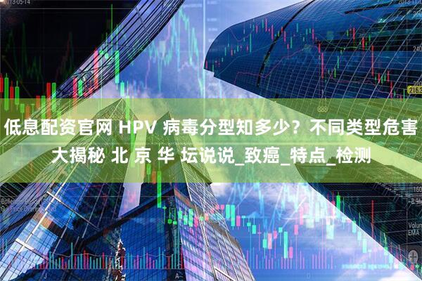低息配资官网 HPV 病毒分型知多少？不同类型危害大揭秘 北 京 华 坛说说_致癌_特点_检测