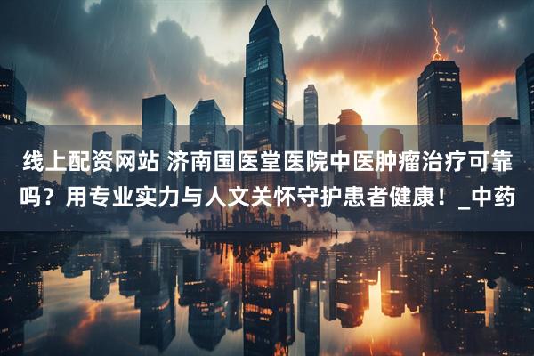 线上配资网站 济南国医堂医院中医肿瘤治疗可靠吗？用专业实力与人文关怀守护患者健康！_中药