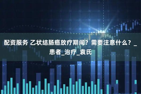 配资服务 乙状结肠癌放疗期间？需要注意什么？_患者_治疗_袁氏
