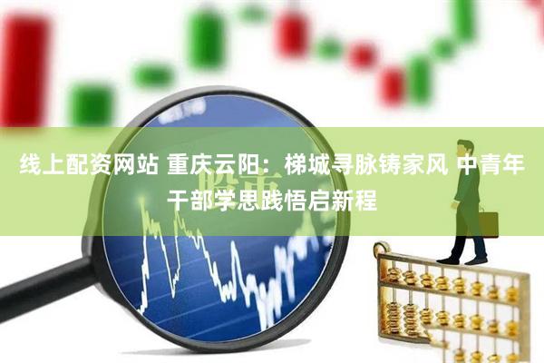 线上配资网站 重庆云阳：梯城寻脉铸家风 中青年干部学思践悟启新程