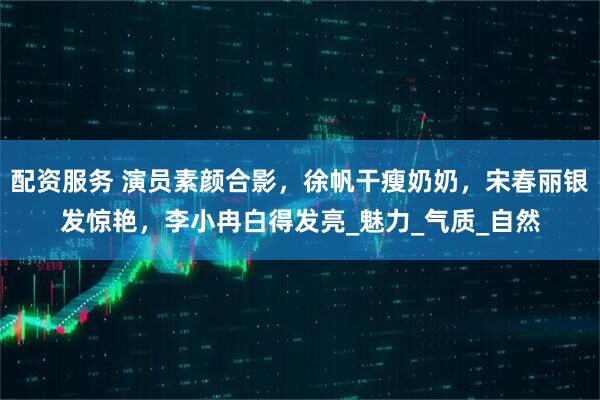 配资服务 演员素颜合影，徐帆干瘦奶奶，宋春丽银发惊艳，李小冉白得发亮_魅力_气质_自然