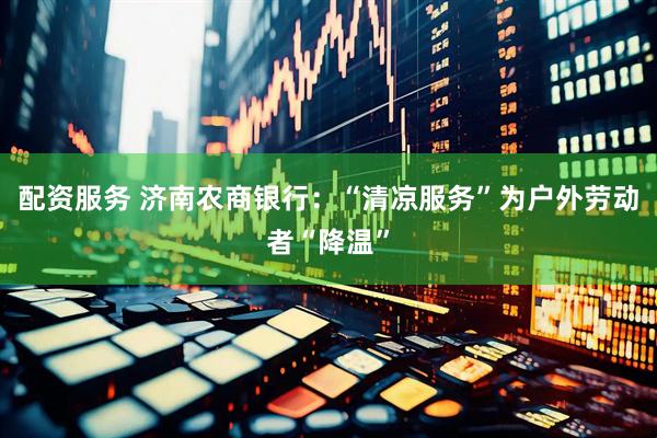 配资服务 济南农商银行：“清凉服务”为户外劳动者“降温”