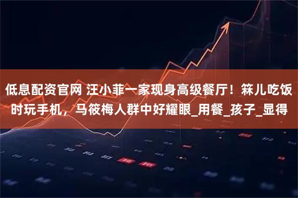 低息配资官网 汪小菲一家现身高级餐厅！箖儿吃饭时玩手机，马筱梅人群中好耀眼_用餐_孩子_显得