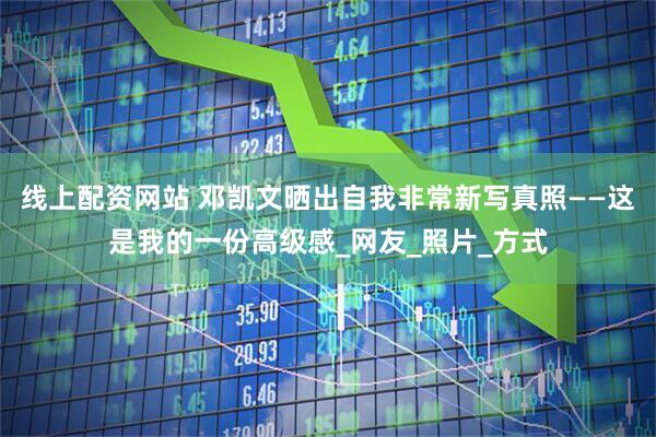 线上配资网站 邓凯文晒出自我非常新写真照——这是我的一份高级感_网友_照片_方式