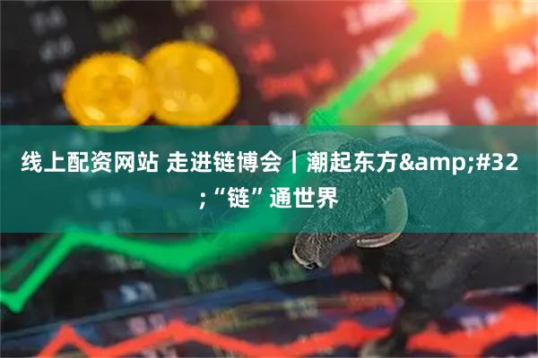 线上配资网站 走进链博会｜潮起东方&#32;“链”通世界