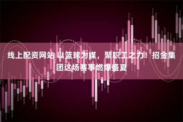 线上配资网站 以篮球为媒，聚职工之力！招金集团这场赛事燃爆盛夏