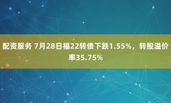 配资服务 7月28日福22转债下跌1.55%，转股溢价率35.75%