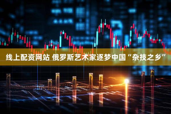 线上配资网站 俄罗斯艺术家逐梦中国“杂技之乡”