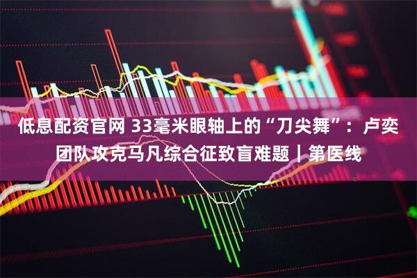 低息配资官网 33毫米眼轴上的“刀尖舞”：卢奕团队攻克马凡综合征致盲难题｜第医线
