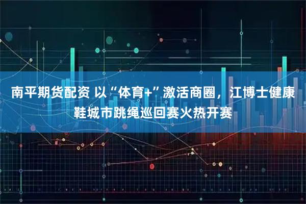 南平期货配资 以“体育+”激活商圈，江博士健康鞋城市跳绳巡回赛火热开赛