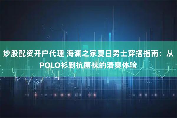 炒股配资开户代理 海澜之家夏日男士穿搭指南：从POLO衫到抗菌袜的清爽体验