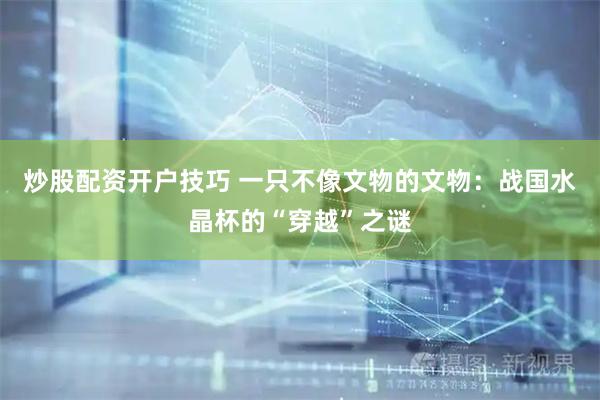 炒股配资开户技巧 一只不像文物的文物：战国水晶杯的“穿越”之谜