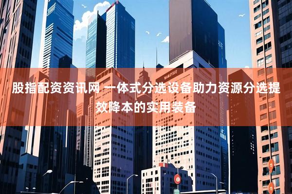 股指配资资讯网 一体式分选设备助力资源分选提效降本的实用装备