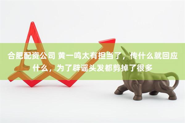 合肥配资公司 黄一鸣太有担当了，传什么就回应什么，为了辟谣头发都剪掉了很多