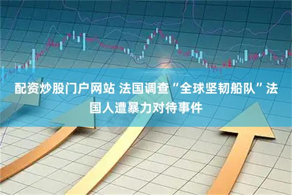 配资炒股门户网站 法国调查“全球坚韧船队”法国人遭暴力对待事件
