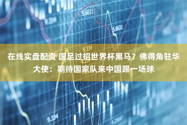 在线实盘配资 国足过招世界杯黑马？佛得角驻华大使：期待国家队来中国踢一场球