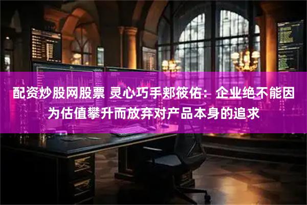 配资炒股网股票 灵心巧手郏筱佑：企业绝不能因为估值攀升而放弃对产品本身的追求