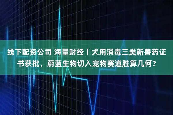 线下配资公司 海量财经丨犬用消毒三类新兽药证书获批，蔚蓝生物切入宠物赛道胜算几何？