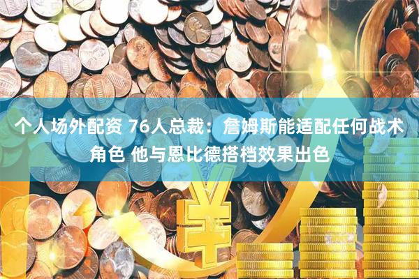 个人场外配资 76人总裁：詹姆斯能适配任何战术角色 他与恩比德搭档效果出色
