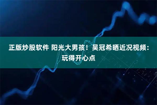 正版炒股软件 阳光大男孩！吴冠希晒近况视频：玩得开心点
