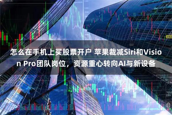 怎么在手机上买股票开户 苹果裁减Siri和Vision Pro团队岗位,资源重心转向AI与新设备