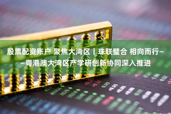 股票配资账户 聚焦大湾区丨珠联璧合 相向而行——粤港澳大湾区产学研创新协同深入推进
