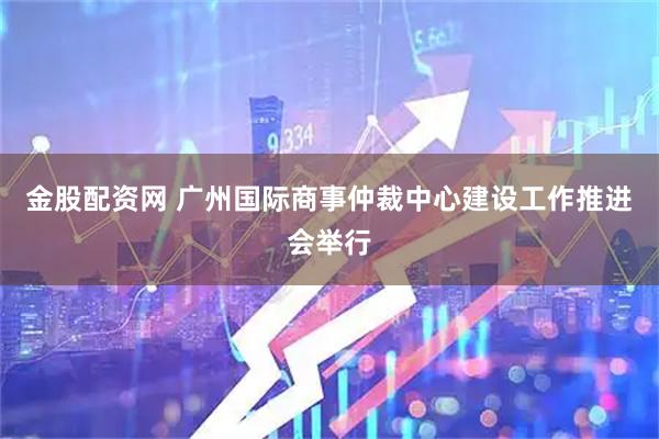 金股配资网 广州国际商事仲裁中心建设工作推进会举行