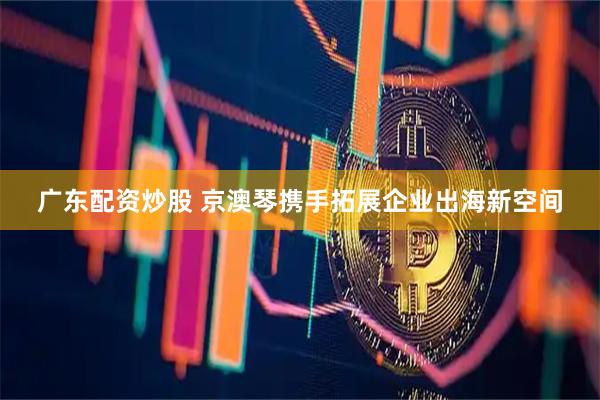 广东配资炒股 京澳琴携手拓展企业出海新空间